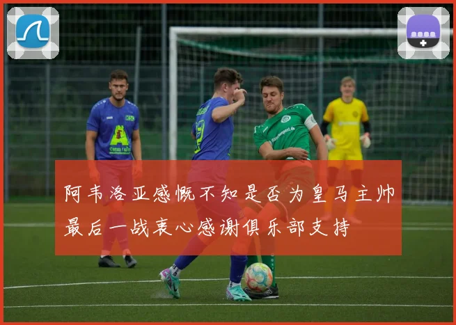 阿韦洛亚感慨不知是否为皇马主帅最后一战衷心感谢俱乐部支持