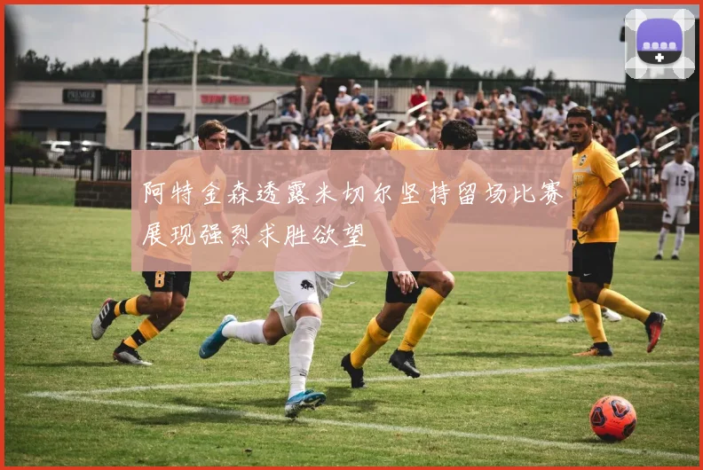 阿特金森透露米切尔坚持留场比赛展现强烈求胜欲望