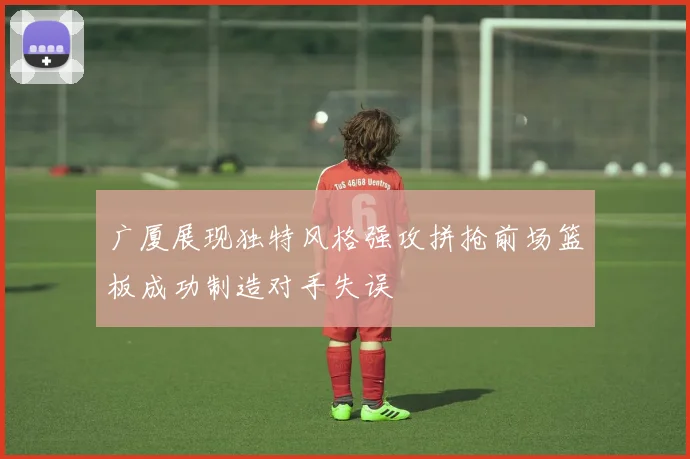 广厦展现独特风格强攻拼抢前场篮板成功制造对手失误