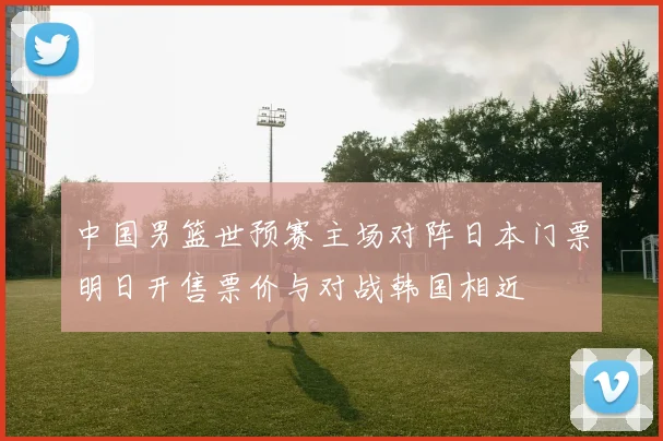中国男篮世预赛主场对阵日本门票明日开售票价与对战韩国相近